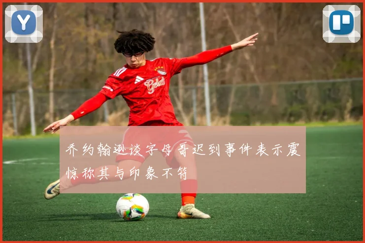 乔约翰逊谈字母哥迟到事件表示震惊称其与印象不符