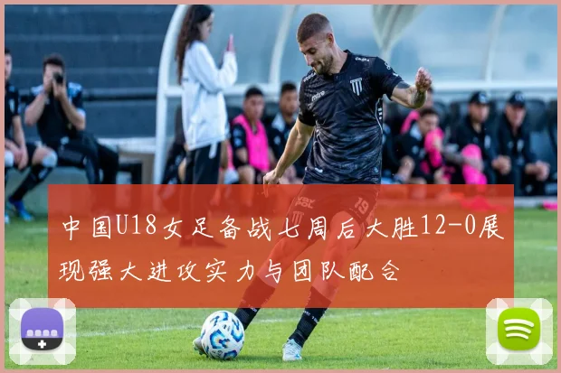 中国U18女足备战七周后大胜12-0展现强大进攻实力与团队配合