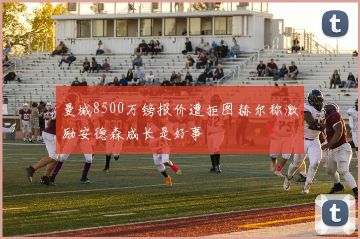 曼城8500万镑报价遭拒图赫尔称激励安德森成长是好事