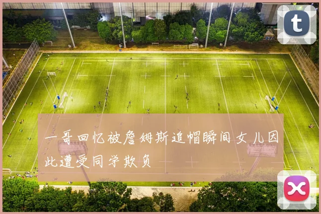 一哥回忆被詹姆斯追帽瞬间女儿因此遭受同学欺负