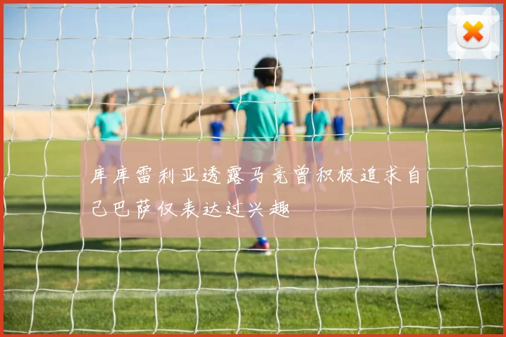 库库雷利亚透露马竞曾积极追求自己巴萨仅表达过兴趣