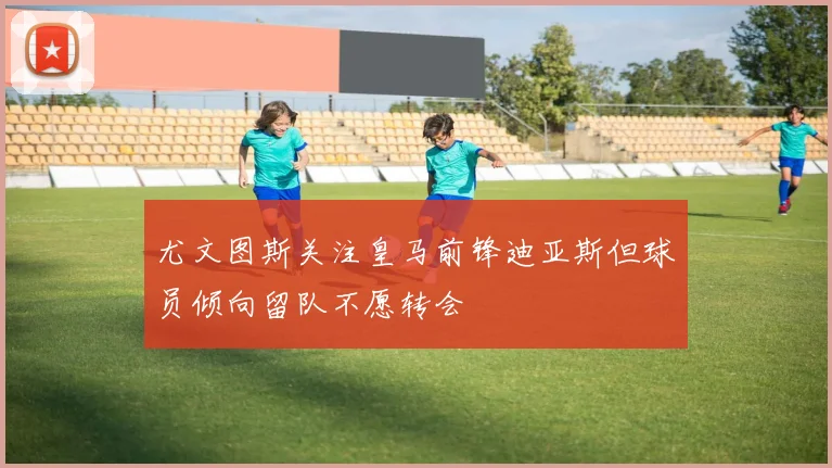 尤文图斯关注皇马前锋迪亚斯但球员倾向留队不愿转会