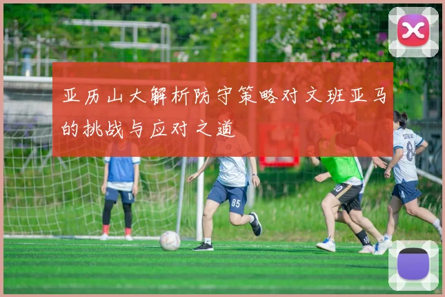 亚历山大解析防守策略对文班亚马的挑战与应对之道