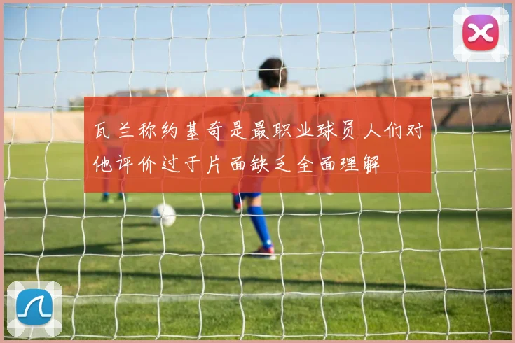 瓦兰称约基奇是最职业球员人们对他评价过于片面缺乏全面理解