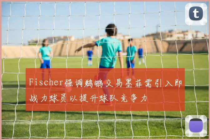 Fischer强调鹈鹕交易墨菲需引入即战力球员以提升球队竞争力