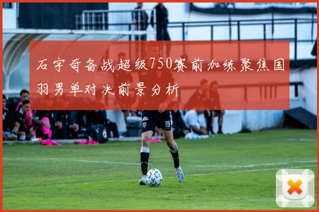 石宇奇备战超级750赛前加练聚焦国羽男单对决前景分析