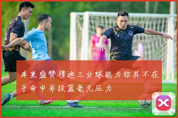 库里盛赞穆迪三分球能力称其不在乎命中率投篮毫无压力