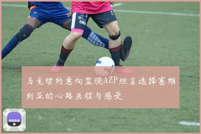 马竞续约意向显现AZP坦言选择塞维利亚的心路历程与感受