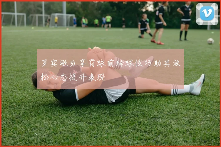 罗宾逊分享罚球前转球技巧助其放松心态提升表现