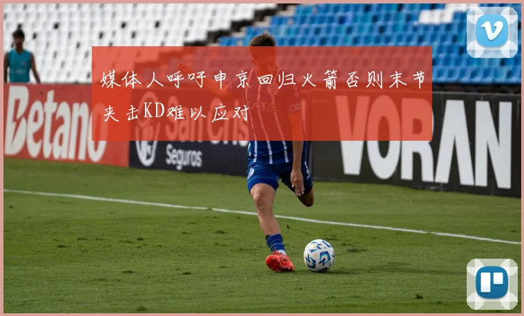 媒体人呼吁申京回归火箭否则末节夹击KD难以应对