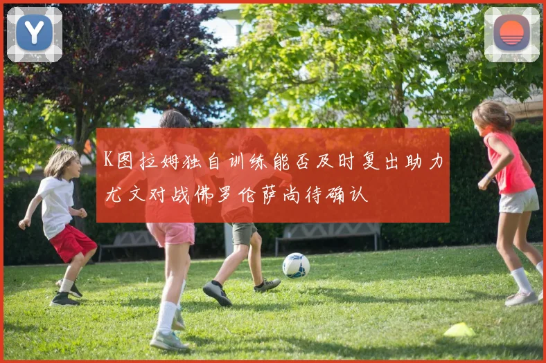 K图拉姆独自训练能否及时复出助力尤文对战佛罗伦萨尚待确认