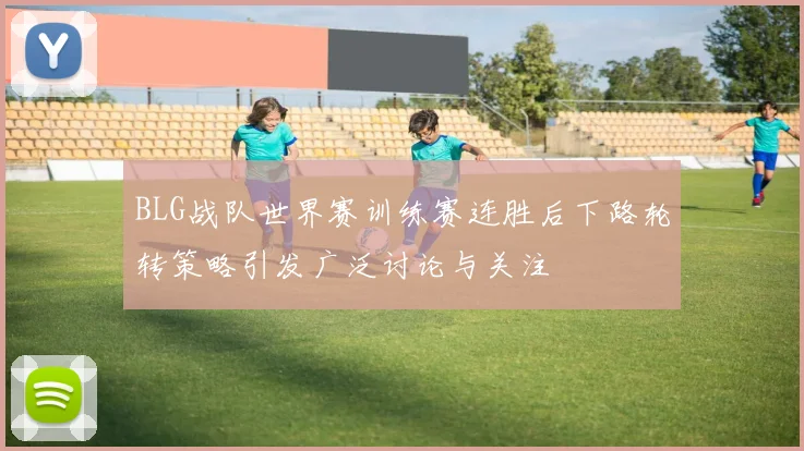 BLG战队世界赛训练赛连胜后下路轮转策略引发广泛讨论与关注
