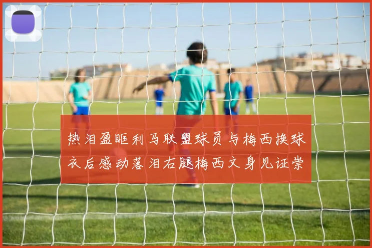 热泪盈眶利马联盟球员与梅西换球衣后感动落泪右腿梅西文身见证崇拜之情
