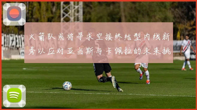 火箭队或将寻求空接终结型内线新秀以应对亚当斯与卡佩拉的未来挑战