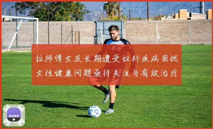 拉师傅女友长期遭受妇科疾病困扰女性健康问题亟待关注与有效治疗方案