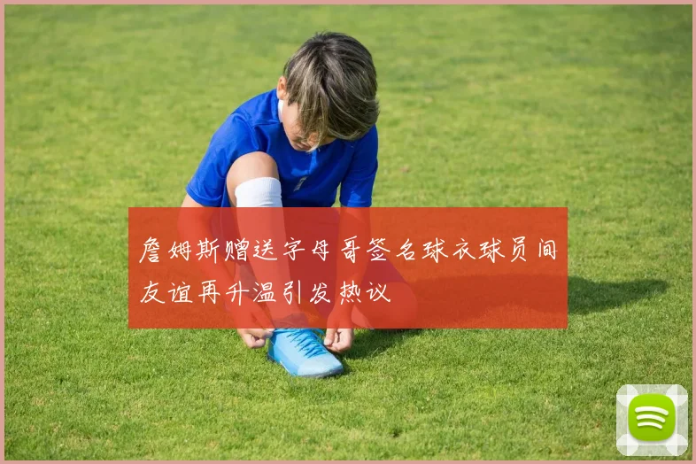 詹姆斯赠送字母哥签名球衣球员间友谊再升温引发热议