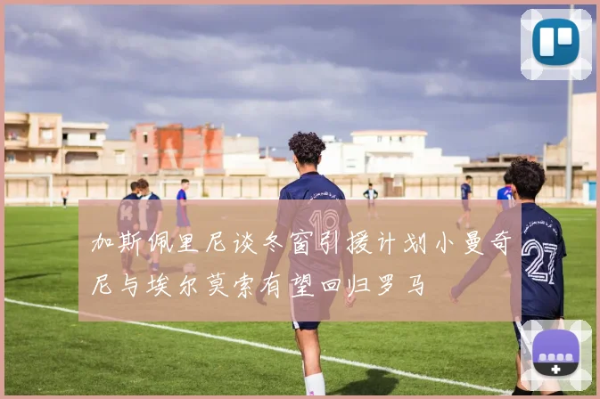 加斯佩里尼谈冬窗引援计划小曼奇尼与埃尔莫索有望回归罗马