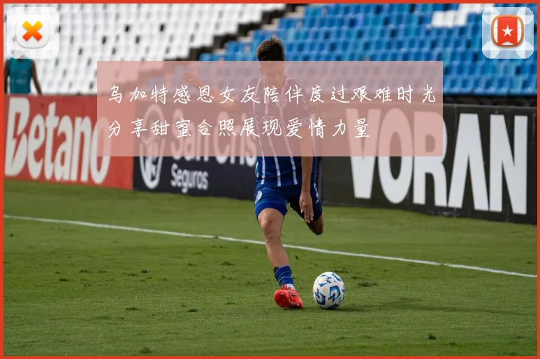 乌加特感恩女友陪伴度过艰难时光分享甜蜜合照展现爱情力量