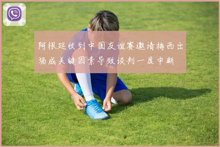 阿根廷收到中国友谊赛邀请梅西出场成关键因素导致谈判一度中断