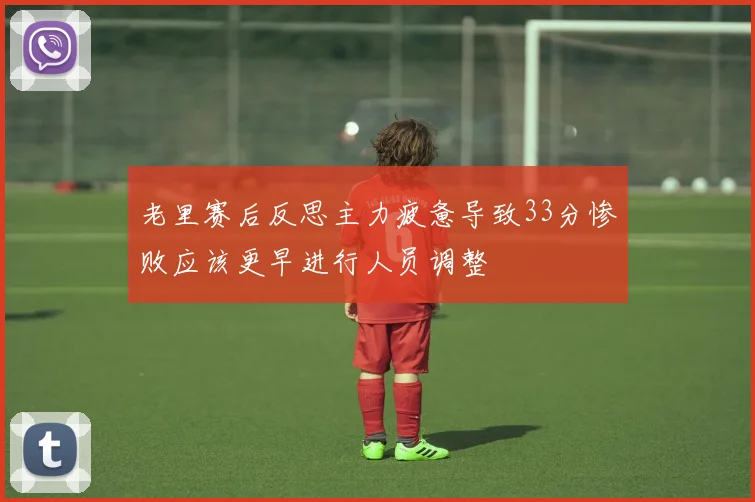 老里赛后反思主力疲惫导致33分惨败应该更早进行人员调整